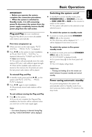 Page 19English
19
Basic Operations
IMPORTANT!
–Before you operate the system,
complete the connection procedures.
–When the system is switched to
Standby mode,  it is still consuming
power.To disconnect the system from the
power supply completely, reomve the AC
power plug from the wall socket.
Plug and Play (for tuner installlation)
Plug and Play allows you to store all available
radio stations automatically.
First time setup/power up
1When you turn on the main supply,  AUTO
INSTALL -  PRESS PLAY  is...