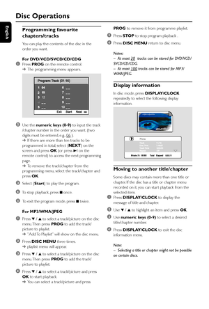 Page 24English
24
Disc Operations
Programming favourite
chapters/tracks
You can play the contents of the disc in the
order you want.
For DVD/VCD/SVCD/CD/CDG
1Press PROG on the remote control.
➜The programming menu appear s.
2Use the numeric keys (0-9) to input the track
/chapter number in the order you want. (two
digits must be entered, e.g., 
06 ).
➜If there are more than ten tracks to be
programmed in total, select {NEXT} on the
screen and press OK (or press 3I on the
remote control) to access the next...