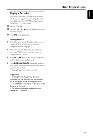Page 27English
27
Disc Operations
Playing a Divx disc
The unit suppor ts the playback of Divx movies
which you can copy from your computer onto a
recordable disc. See {DVD Menu Operations} -
Divx(R)VOD Code for details.
1Inser t a Divx disc.
2Use à / á / 4 / 3 keys to navigate to the title
you want to play.
3Press OK to star t playback.
During playback:
●If the Divx disc has multilingual subtitles, you can
press SUBTITLE on the remote control to
change the subtitle language.
●If the Divx disc has different...