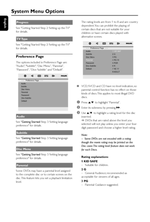 Page 30English
30
System Menu Options
Progress
See Getting Star ted-Step 2: Setting up the TV
for details.
TV Type
See Getting Star ted-Step 2: Setting up the TV
for details.
Preference Page
The options included in Preference Page are:
Audio, Subtitle, “Disc Menu”, “Parental”,
“Password”, “Divx Subtitle” and Default.
Audio
See Getting Started-Step 3: Setting language
preference for details.
Subtitle
See Getting Started-Step 3: Setting language
preference for details.
Disc Menu
See Getting Started-Step 3:...