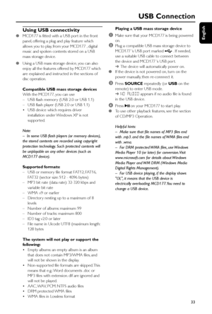 Page 33English
33
Using USB connectivity
●MCD177 is fitted with a USB por t in the front
panel, offering a plug and play feature which
allows you to play, from your MCD177 , digital
music and spoken contents stored on a USB
mass storage device.
●Using a USB mass storage device, you can also
enjoy all the features offered by MCD177 which
are explained and instructed in the sections of
disc operation.
Compatible USB mass storage devices
With the MCD177, you can use
–USB flash memor y (USB 2.0 or USB 1.1)
–USB...