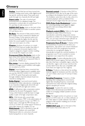 Page 40English
40
Glossary
Analog:  Sound that has not been turned into
numbers. Analog sound varies, while digital sound
has specific numerical values. These jacks send
audio through two channels, the left and right.
Aspect ratio:  The ratio of ver tical and
horizontal sizes of a displayed image. The
horizontal vs. ver tical ratio of conventional TVs. is
4:3, and that of wide-screens is 16:9.
AUDIO OUT Jacks:  Jacks on the back of the
DVD System that send audio to another system
(TV set, Stereo, etc.).
Bit...