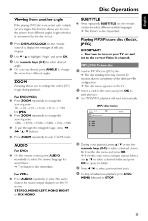 Page 25English
25
Disc Operations
Viewing from another angle
If the playing DVD disc is recorded with multiple
camera angles, this function allows you to view
the picture from different angles. Angle selection
is determined by the disc format.
1Press DISPLAY/CLOCK on the remote
control to display the message of title and
chapter.
2Use 4 / 3 to highlight “Angle” and press OK.
3Use numeric keys (0-9) to select desired
angle.
●Or,  you may directly press ANGLE to change
the views from different angles.
ZOOM...