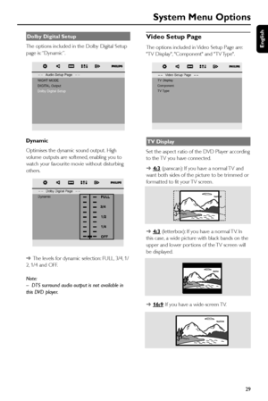 Page 29English
29
Video Setup Page
The options included in Video Setup Page are:
TV Display, Component and TV Type.
TV Display
Set the aspect ratio of the DVD Player according
to the TV you have connected.
➜
4:3 (panscan): If you have a normal TV and
want both sides of the picture to be trimmed or
formatted to fit your TV screen.
➜
4:3 (letterbox): If you have a normal TV. In
this case, a wide picture with black bands on the
upper and lower por tions of the TV screen will
be displayed.
➜
16:9: If you have a...