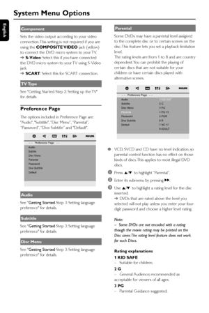 Page 30English
30
System Menu Options
Component
Sets the video output according to your video
connection. This setting is not required if you are
using the COMPOSITE VIDEO jack (yellow)
to connect the DVD micro system to your TV.
➜S-Video: Select this if you have connected
the DVD micro system to your TV using S-Video
jack.
➜SCART: Select this for SCART connection.
TV Type
See Getting Star ted-Step 2: Setting up the TV
for details.
Preference Page
The options included in Preference Page are:
Audio, Subtitle,...