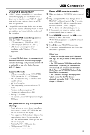 Page 33English
33
Using USB connectivity
●MCD179 is fitted with a USB por t in the front
panel, offering a plug and play feature which
allows you to play, from your MCD179 , digital
music and spoken contents stored on a USB
mass storage device.
●Using a USB mass storage device, you can also
enjoy all the features offered by MCD179 which
are explained and instructed in the sections of
disc operation.
Compatible USB mass storage devices
With the MCD179, you can use
–USB flash memor y (USB 2.0 or USB 1.1)
–USB...