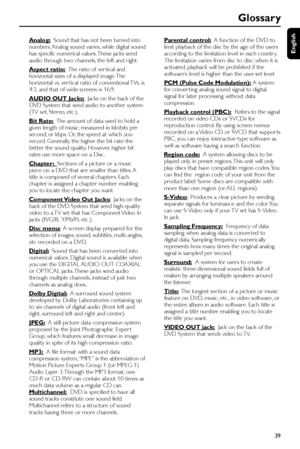 Page 39English
39
Glossary
Analog:  Sound that has not been turned into
numbers. Analog sound varies, while digital sound
has specific numerical values. These jacks send
audio through two channels, the left and right.
Aspect ratio:  The ratio of ver tical and
horizontal sizes of a displayed image. The
horizontal vs. ver tical ratio of conventional TVs. is
4:3, and that of wide-screens is 16:9.
AUDIO OUT Jacks:  Jacks on the back of the
DVD System that send audio to another system
(TV set, Stereo, etc.).
Bit...