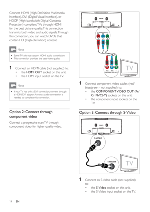 Page 1314
1  Connect component video cables (red/
blue/green - not supplied) to:
the •COMPONENT VIDEO OUT (Pr/
Cr Pb/Cb Y) sockets on this unit.
the component input sockets on the  •
TV.
Option 3: Connect through S-Video
1  Connect an S-video cable (not supplied) 
to:
the •S-Video socket on this unit.
the S-Video input socket on the TV. •
TVPr/Cr         Pb/Cb         Y 
COMPONENT VIDEO IN PUT
TV
S-VIDEO IN
Connect HDMI (High Deﬁ nition Multimedia 
Interface), DVI (Digital Visual Interface), or 
HDCP...