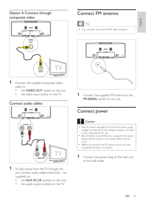 Page 1415
Connect FM antenna
Tip
This unit does not suppor t MW radio reception.•
1  Connect the supplied FM antenna to the 
FM AERIAL socket on the unit.
Connect power
Caution
Risk of product damage! Ensure that the power supply •
voltage corresponds to the voltage printed on the back 
or the underside of the unit.
Risk of electric shock! When you unplug the AC power, 
•
always pull the plug from the socket. Never pull the 
cord.
Before you connect the AC power, ensure you have 
•
completed all other...