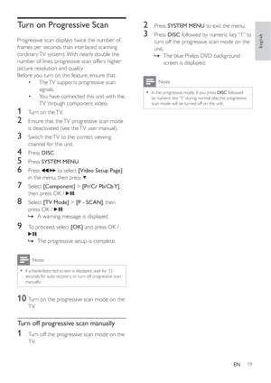 Page 1819
2 Press  SYSTEM MENU to exit the menu.
3 Press  DISC followed by numeric key “1” to 
turn off the progressive scan mode on the 
unit.
The blue Philips DVD background  »
screen is displayed.
Note
In the progressive mode, if you press  •DISC followed 
by numeric key “1” during normal play, the progressive 
scan mode will be turned off on the unit.
Turn on Progressive Scan
Progressive scan displays twice the number of 
frames per seconds than interlaced scanning 
(ordinar y TV system). With nearly double...