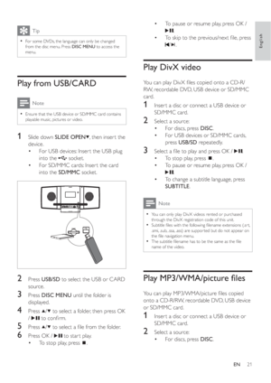 Page 2021
To pause or resume play, press OK /  •
.
To skip to the previous/next ﬁ le, press  •
/.
Play DivX video
You can play DivX ﬁ les copied onto a CD-R/
RW, recordable DVD, USB device or SD/MMC 
card.
1  Inser t a disc or connect a USB device or 
SD/MMC card.
2  Select a source:
For discs, press   •DISC.
For USB devices or SD/MMC cards,  •
pressUSB/SD repeatedly.
3  Select a ﬁ le to play and press OK /  .
To stop play, press   •
.
To pause or resume play, press OK /  •
.
To change a subtitle language,...