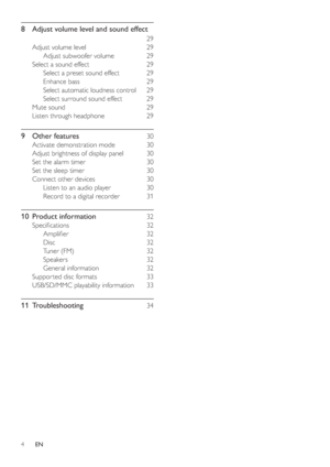 Page 34
8  Adjust volume level and sound effect
 29
Adjust volume level  29
Adjust subwoofer volume  29
Select a sound effect  29
Select a preset sound effect  29
Enhance bass  29
Select automatic loudness control  29
Select surround sound effect  29
Mute sound  29
Listen through headphone  29
9 Other features 30
Activate demonstration mode  30
Adjust brightness of display panel  30
Set the alarm timer  30
Set the sleep timer  30
Connect other devices  30
Listen to an audio player  30
Record to a digital...