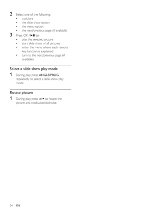 Page 2324
2  Select one of the following:
a picture •
the slide show option •
the menu option •
the next/previous page (if available) •
3  Press OK /   to:
play the selected picture •
star t slide show of all pictures •
enter the menu where each remote  •
key function is explained
turn to the next/previous page (if  •
available)
Select a slide show play mode
1  During play, press  ANGLE/PROG
repeatedly to select a slide-show play 
mode.
Rotate picture
1  During play, press  / to rotate the 
picture...
