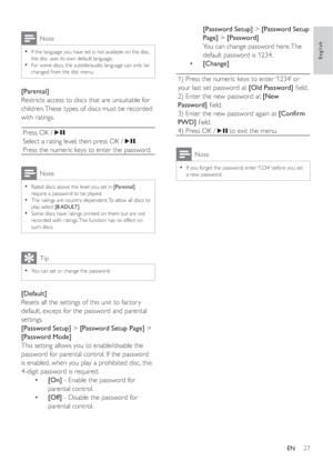 Page 2627
[Password Setup] >[Password Setup 
Page] >[Password]
You can change password here. The 
default password is 1234.
•[Change]
1) Press the numeric keys to enter ‘1234’ or 
your last set password at  [Old Password]ﬁ eld.
2) Enter the new password at  [New 
Password]ﬁ eld.
3) Enter the new password again at  [Conﬁ rm 
PWD]ﬁ eld.
4) Press OK /
 to exit the menu.
Note
If you forget the password, enter ‘1234’ before you set •
a new password.
Note
If the language you have set is not available on the disc, •...