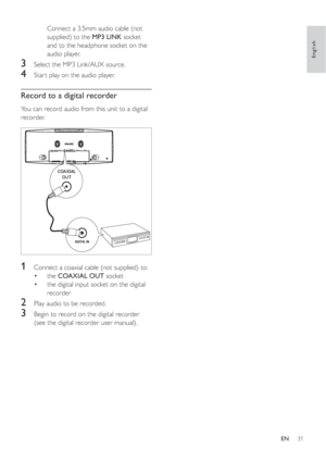 Page 3031
Connect a 3.5mm audio cable (not 
supplied) to theMP3 LINK socket 
and to the headphone socket on the 
audio player.
3  Select the MP3 Link/AUX source.
4  Star t play on the audio player.
Record to a digital recorder
You can record audio from this unit to a digital 
recorder.
1  Connect a coaxial cable (not supplied) to:
the •COAXIAL OUT socket
the digital input socket on the digital  •
recorder
2  Play audio to be recorded.
3  Begin to record on the digital recorder 
(see the digital recorder user...