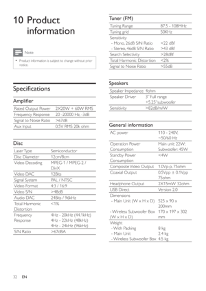 Page 3132
Tuner (FM)
Tuning Range  87.5 - 108MHz
Tuning grid  50KHz
Sensitivity
 - Mono, 26dB S/N Ratio
 - Stereo, 46dB S/N Ratio43 dBf
Search Selectivity  >28dBf
Total Harmonic Distor tion  55dB
Speakers
Speaker Impedance  4ohm
Speaker Driver  3” Full range 
+5.25”subwoofer
Sensitivity  >82dB/m/W
General information
AC power  110 - 240V, 
~50/60 Hz
Operation Power 
ConsumptionMain unit: 22W; 
Subwoofer : 45W
Standby Power 
Consumption67dB
Aux Input  0.5V RMS 20k ohm
Disc
Laser Type  Semiconductor
Disc Diameter...