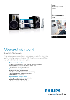 Page 1 
 Philips
DVD component Hi-Fi 
system
Ribbon tweeter
100W
MCD716
Obsessed with sound
Enjoy high fidelity music
A high quality component system flaunts a stylish and stunning design. The black hi-gloss 
speakers deliver high quality 
sound and with DVD playability, you can now satisfy both 
your audio and video needs on one micro system.
Enrich your movie experience
• Play DVD, DivX®, (S)VCD, MP3- CD, WMA-CD, CD(RW) & Picture CD
• 12-bit/108MHz video processing for sharp and natural images
• Dolby...