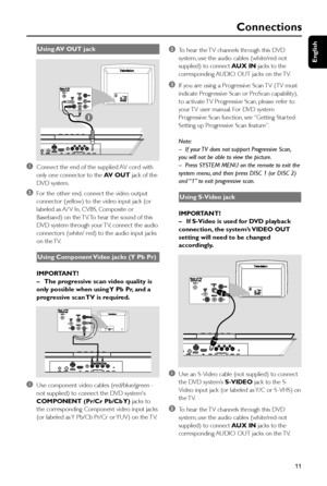 Page 11English
11
Connections
Using AV  OUT  jack
1Connect the end of the supplied AV cord with
only one connector to the AV  OUT jack of the
DVD system.
2For the other end, connect the video output
connector (yellow) to the video input jack (or
labeled as A/ V In, CVBS, Composite or
Baseband) on the TV. To hear the sound of this
DVD system through your TV, connect the audio
connectors (white/ red) to the audio input jacks
on the TV.
Using Component Video jacks (Y Pb Pr)
IMPORTANT!
–The progressive scan video...