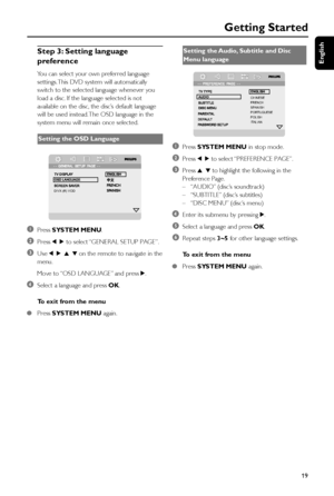 Page 19English
19
Step 3: Setting language
preference
You can select your own preferred language
settings. This DVD system will automatically
switch to the selected language whenever you
load a disc. If the language selected is not
available on the disc, the disc’s default language
will be used instead. The OSD language in the
system menu will remain once selected.
Setting the OSD Language
DIVX (R) VOD
1Press SYSTEM MENU.
2Press 1 2 to select “GENERAL SETUP PAGE”.
3Use 1 2 3 4 on the remote to navigate in the...