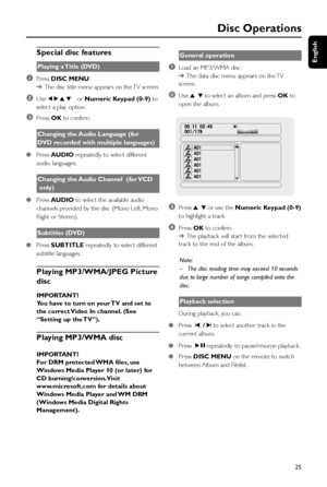 Page 25English
25
Disc Operations
Special disc features
Playing a Title (DVD)
1Press DISC MENU.
➜The disc title menu appears on the TV screen.
2Use 1 2 3 4 or Numeric Keypad (0-9) to
select a play option.
3Press OK to confirm.
Changing the Audio Language (for
DVD recorded with multiple languages)
●Press AUDIO repeatedly to select different
audio languages.
Changing the Audio Channel  (for VCD
 only)
●Press AUDIO to select the available audio
channels provided by the disc (Mono Left, Mono
Right or Stereo)....