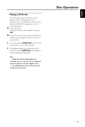 Page 27English
27
Disc Operations
Playing a DivX disc
This DVD player suppor ts the DivX movie
playback that you download from your
computer onto a CD-R/RW (see “System Menu
Options-DIVX(R) VOD registration code” for
more information).
1Load a DivX disc.
➜Playback will star t automatically. If not press
ÉÅ.
2If the DivX movie contains exter nal subtitles, the
subtitle menu will appear on the TV screen for
your selection.
●In this case, pressing SUBTITLE on the remote
control will turn on or off the subtitle....