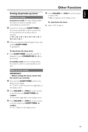 Page 35English
35
Other Functions
Setting sleep/wake-up timer
Sleep timer setting
In power-on mode, the sleep setting enables
the system to switch to standby mode
automatically at a preset time.
1In power-on mode, press SLEEP/TIMER on
the remote repeatedly to select a preset time.
➜The selections are as follows (time in
minutes):
00 ➜ 10 ➜ 20 ➜ 30 ➜ 40 ➜ 50 ➜ 60 ➜ 70
➜ 80 ➜ 90 ➜ 00
2When you reach the desired length of time, stop
pressing SLEEP/TIMER.
➜
 appears.
To deactivate the sleep timer
●Press SLEEP/TIMER...