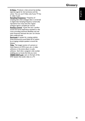 Page 4545
English
Glossary
S-Video:  Produces a clear picture by sending
separate signals for the luminance and the
colour.  You can use S-Video only if your TV has
S- video In jack.
Sampling Frequency:  Frequency of
sampling data when analogue data is converted
to digital data Sampling frequency numerically
represents how many time the original
analogue signal is sampled per second.
Seating control:  It gives the user a perfect
sound and movie experience anywhere in the
room, providing maximum flexibility and...