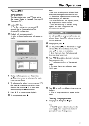 Page 2727
English
Playing MP3
IMPORTANT!You have to turn on your TV and set to
the correct Video In channel.  (See page 19
“Setting the TV”).
1Load an MP3 disc.
➜The disc reading time may exceed 30
seconds due to the complexity of the
directory/file configuration.
2Playback will start automatically.
➜A list of albums/tracks menu will appear on
the TV.
(example for MP3 album menu)
Album name 1
Album name 2
Album name 3
Album name 4
Album name 5
Press OK, Right or Play to start playback
(example for MP3 track...