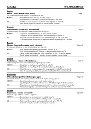 Page 3AddendumFR740, FR760/00, MX740/22
English
Remote Control / Remote Control ButtonsPage 7
The following should be read instead of the original text on page 7:
HMUTE .....................Mutes the sound of the receiver in all modes, except TV.
Mutes the sound of your Philips TV set if your remote control is in TV mode.
2................................Switches the source selected on your remote control (e.g. VCR, TV) to standby.
When pressed longer than 2 seconds, the receiver switches to standby.
Français...