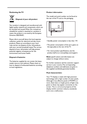 Page 3
Positioning the TV
  Disposal of your old product
Your product is designed and manufactured with 
highly quality material and components, which can 
be recycled and reused. When this crossed-out 
wheeled bin symbol is attached to a product, it 
means the product is cov-ered by the European 
Directive 2002/96/EC.
Please inform yourself about the local separate 
collection system for electrical and elec-tronic 
products. Please act according to your local 
rules and do not dispose of your old products...