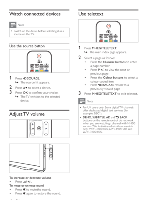 Page 1210
Use teletext
 
1 Press MHEG/TELETEXT.
The main index page appears.   »
2  Select a page as follows:
Press the  • Numeric buttons to enter 
a page number
Press  • P +/- to view the nex t or 
previous page
Press the  • Colour buttons to select a 
colour coded item
Press  • 
 BACK to return to a 
previously viewed page
3 Press MHEG/TELETEXT to exit teletext.
Note
For UK users only: Some digital T V channels   •offer dedicated digital tex t ser vices (for 
example, BBC1).
DEMO
  •, SUBTITLE, AD and  BACK...