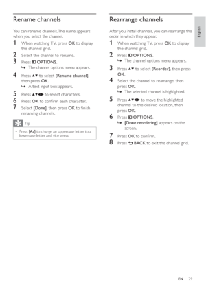 Page 3129
Rearrange channels
After you install channels, you can rearrange the 
order in which they appear.
1  When watching T V, press OK to display 
the channel grid.
2 Press  OPTIONS.
The channel options menu appears.   »
3 Press  to select [Reorder], then press 
OK.
4  Select the channel to rearrange, then 
press OK.
The selected channel is highlighted.   »
5 Press  to move the highlighted 
channel to the desired location, then 
press OK.
6 Press  OPTIONS.
  »[Done reordering] appears on the 
screen.
7...