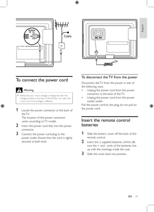 Page 1111
 
To disconnect the TV from the power
Disconnect the TV from the power in one of 
the	following	ways:
Unplug	the	power	cord	from	the	power	
connector	at	the	back	of	the	TV.
Unplug	the	power	cord	from	the	power	
socket	outlet.
Pull	the	power	cord	by	the	plug; 	do	not	pull	on	
the	power	cord.
Insert the remote control 
batteries
1
	 Slide	the	batter y	cover	off	the	back	of	the	
remote	control.
2	 Inser t	the	2	supplied	batteries	(AAA). 	Be	
sure	the	+	and	-	ends	of	the	batteries	line	
up	with	the...