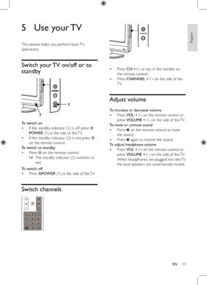 Page 1313
 
Press	CH + / -	or	key	in	the	number	on	
the	remote	control.
Press	CHANNEL + / -	on	the	side	of	the	
TV.	
Adjust volume
To increase or decrease volume
Press	VOL + / -	on	the	remote	control	or	
press	VOLUME + / -	on	the	side	of	the	 TV.
To mute or unmute sound
Press		on	the	remote	control	to	mute	
the	sound.
Press		again	to	restore	the	sound.
To adjust headphone volume
Press	VOL + / -	on	the	remote	control	or	
press	VOLUME + / -	on	the	side	of	the	TV.	
When	 headphones	 are	plugged	 into	the	TV,	
the...