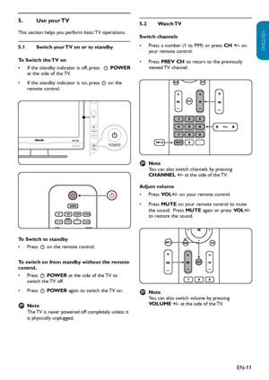 Page 12EN-11
ENGLISH
FRANÇAISE
ESPAÑOL
Use your TV 5. 
This section helps you perform basic TV operations. 
Switch your TV on or to standby5.1 
To Switch the TV on
If the standby indicator is off, press•   . POWER at the side of the TV. 
If the standby indicator is on, press•  . on the remote control.
CHANNELMENU
VOLUME
P O W ER
P O W ER
C HANNELMENU
VOLUME
P O W ER
P O W ER
To Switch to standby
Press•  . on the remote control.
To switch on from standby without the remote control.
Press•  . POWER at the side of...