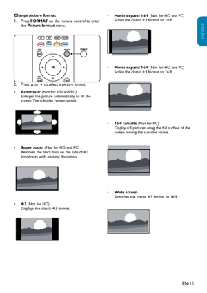 Page 16EN-15
ENGLISH
FRANÇAISE
ESPAÑOL
Change picture format
Press 1. FORMAT on the remote control to enter the Picture format menu.
Press2.  Î or ï to select a picture format.
Automatic•  (Not for HD and PC) Enlarges the picture automatically to fill the screen. The subtitles remain visible.
 
• Super zoom (Not for HD and PC) Removes the black bars on the side of 4:3 broadcasts with minimal distortion.
 
4:3•  (Not for HD) Displays the classic 4:3 format.
 
• Movie expand 14:9 (Not for HD and PC) Scales the...