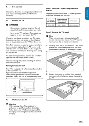 Page 8EN-7
ENGLISH
FRANÇAISE
ESPAÑOL
Get started4. 
This section describes how to position and connect your TV, and how to perform your first-time  installation.
4.1 Position the TV
WARNING B
Do not insert the power plug into the wall • socket before all the connections are made.
Large screen TVs are heavy.  Two people are • required to carry and handle the TV.
Wherever you decide to position your TV, ensure that you always have easy access to the AC power cord or plug to disconnect the TV from the power.
If...