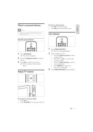 Page 119
To mute or unmute sound
Press  • 
 to mute the sound.
Press  • 
 again to restore the sound.
Use teletext
 
1 Press MHEG/TELETEXT.
The main index page appears.   »
2  Select a page as follows:
Press the  • Numeric buttons to enter 
a page number
Press  • P +/- or 
 to view the nex t 
or previous page
Press the  • Colour buttons to select a 
colour coded item
Press  • 
 BACK to return to a 
previously viewed page
3 Press MHEG/TELETEXT to exit teletext.
Watch connected devices
Note
Switch on the device...
