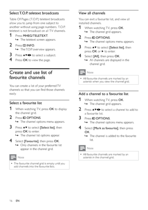 Page 1816
View all channels
You can exit a favourite list, and view all 
installed channels.
1  When watching T V, press OK.
The channel grid appears.   »
2 Press  OPTIONS.
The channel options menu appears.   »
3 Press  to select [Select list], then 
press OK or 
 to enter.
4 Select [All], then press OK. 
All channels are displayed in the    »
channel grid.
Note
All favourite channels are marked by an   •
asterisk when you view the channel grid.
Add a channel to a favourite list
1  When watching T V, press OK....