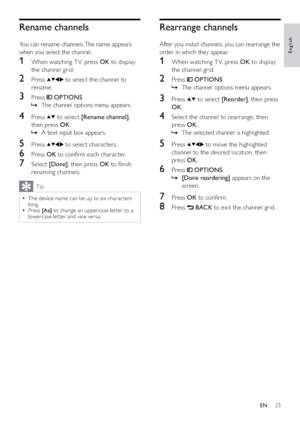 Page 2523
Rearrange channels
After you install channels, you can rearrange the 
order in which they appear.
1  When watching T V, press OK to display 
the channel grid.
2 Press  OPTIONS.
The channel options menu appears.   »
3 Press  to select [Reorder], then press 
OK.
4  Select the channel to rearrange, then 
press OK.
The selected channel is highlighted.   »
5 Press  to move the highlighted 
channel to the desired location, then 
press OK.
6 Press  OPTIONS.
  »[Done reordering] appears on the 
screen.
7...