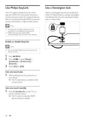 Page 3028
Use a Kensington lock
There is a Kensington security slot at the back 
of the TV. Prevent theft by looping a Kensington 
lock between the slot and a permanent object, 
such as a heavy table.
  
Use Philips EasyLink
Your T V suppor ts Philips EasyLink, which 
uses the HDMI CEC (Consumer Electronics 
Control) protocol. EasyLink-compliant devices 
that are connected through HDMI connectors 
can be controlled by a single remote control. 
Note
The EasyLink-compliant device must be   •
switched on and...