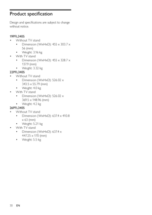 Page 3230
Product speciﬁcation
Design and speciﬁcations are subject to change 
without notice.
  
19PFL3405
Without T V stand • 
Dimension ( WxHxD): 455 x 303.7 x  • 
56 (mm)
Weight: 3.16 kg • 
With T V stand • 
Dimension ( WxHxD): 455 x 328.7 x  • 
13 7. 9  (m m)
Weight: 3.32 kg • 
22PFL3405
Without T V stand • 
Dimension (WxHxD): 526.02 x  • 
343. 5 x 55.79 (mm)
Weight: 4.0 kg • 
With T V stand • 
Dimension (WxHxD): 526.02 x  • 
369.5 x 148.96 (mm)
Weight: 4.2 kg • 
26PFL3405
Without T V stand • 
Dimension (...