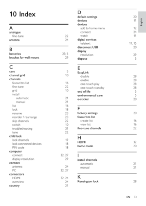 Page 3533
10 Index
A
analogue 
ﬁne-tune 22
antenna 24
B
batteries 29, 5
bracket for wall mount 29
C
care 5
channel grid 10
channels 
favourites list  16
ﬁne-tune 22
grid 10
install 
automatic 21
manual 21
list 16
lock 18
rename 23
reorder / rearrange  23
skip channels  22
switch 10
troubleshooting 31
tune 22
child lock 
lock channels  19
lock connected devices  18
PIN code  18
computer 
connect 32, 27
display resolution  29
connect 
antenna 24
PC 32, 27
connectors 
HDMI 32, 24
over view 24
country 21
D
default...