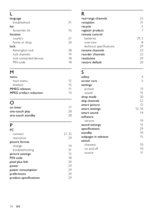 Page 3634
R
rearrange channels 23
reception 31
recycle 5
register product 7
remote control 
batteries 29, 5
over view 8
technical speciﬁcations  29
rename channels 23
reorder channels 23
resolution 29
restore default 20
S
safety 4
screen care 5
settings 
picture 13
sound 15
shop mode 20
skip channels 22
smart picture 12
smart settings 12 , 14
smart sound 14
software 
version 19
sound settings 15
speciﬁcations 29
standby 10
subpages in teletext 15
switch 
channels 10
on and off  10
source 11
L
language...