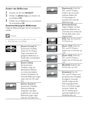 Page 1816DE
Ändern des Bildformats
1 Drücken Sie die Taste  ADJUST.
2 Wählen Sie [Bildformat], und drücken Sie 
anschließend OK.
3 Wählen Sie ein Bildformat aus und drücken 
Sie anschließend OK.
Zusammenfassung der Bildformate
Folgende Bildeinstellungen können konfigurier t 
werden.
Hinweis
 •Abhängig vom Format der Bildquelle sind einige Bildeinstellungen nicht verfügbar.
 
[Autom. Format]: Bei 
bestimmten Modellen. 
(Nicht für PC-Modus) 
Zeigt automatisch das 
geeignete Bildformat an. 
Andernfalls wird...