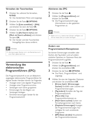 Page 2220DE
Verwalten der Favoritenliste
1 Drücken Sie, während Sie fernsehen,  
 FIND.
 »Das Senderlisten-Menü wird angezeigt.
2 Drücken Sie die Taste  OPTIONS.
3 Wählen Sie [Liste auswählen] > [Alle], 
und drücken Sie dann die Taste OK.
4 Drücken Sie die Taste  OPTIONS.
5 Wählen Sie [Als Favorit mark.] oder 
[Mark. als Favorit aufheben], und drücken 
Sie dann OK.
 »Der Sender wird der Favoritenliste 
hinzugefügt bzw. daraus entfernt.
Hinweis
 •Alle bevorzugten Sender sind in der Senderliste durch einen Stern...