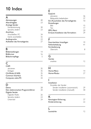 Page 4644DE
10 Index
A
Abmessungen 40
Altersfreigabe 23
Analoge Sender 
Feinabstimmung 30
Sprache, ändern  23
Anschluss 
Anschließen, PC 34
Gerät anschließen 32
Audiosprache 23
Aufstellen des Fernsehgeräts 27
B
Bildeinstellungen 14
Bildformat 16
Bildschirmpflege 5
C
CAM 
aktivieren  35
Einlegen 35
CA-Modul (CAM) 35
Common Interface 35
Computer, siehe PC 34
D
Demo 28
Den elektronischen Programmführer 20
Digitale Sender 
Digitales Radio  26
Sprache, ändern 23
Unter titel 24
E
EasyLink 
aktivieren 36
Bildqualität,...