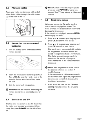 Page 11
EN-9
EN

3� 5   Manage cables
Route  y our mains cor d , antenna cable an d  all 
other  d evice cables through the cable hol d er 
(1) at the bac
k  of the TV. 

1

3� 6   Insert the remote control 
batteries
Slid e the batter y  cover off the bac k  of the 
1.
 
remote control.

Insert the t w o su pp lie d  batteries (Size AAA, 
2.
 
T
yp e LR03). Be sure the + an d  - en d s of the 
batteries line u
p   w ith the mar k...