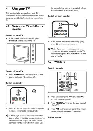 Page 12
EN-10

Use your TV 
4
 
This section hel p s  y ou  p erform basic TV  
o p erations. Instructions on a d vance d  TV o p era-
tions are 
p rovi d e d  in Section 5 Use more of your 
TV.
Switch your TV on/off or to 
4
�
1
 
standby
Switch on your TV
If the  p o w er in d icator (1) is off,  p ress 
•	
POWER  on the si
d e of the TV. 

1

POWER
PROGRAM
MENU

Switch off your TV
Press 
•	 POWER on the si
d e of the TV. The 
p o w er in...