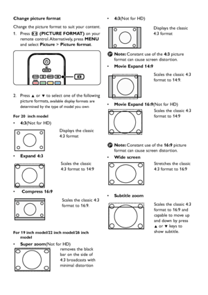 Page 18
EN-16

Change picture format
Change the p icture format to suit  y our content.
Press 
1.
  ∏ (PICTURE FORMAT) on 
y our 
remote control. Alternativel
y ,  p ress MENU 
an
d  select Picture >  Picture format.

Press 
2.
  Î or ï to select one of the follo w ing 
p icture formats, 
available  d is p la y  formats are 
d
etermine
d
 b
y
 the t yp e of mo d el  y ou o w n
For 20  inch model
4:3
•	 (Not for HD)

Disp la y s...